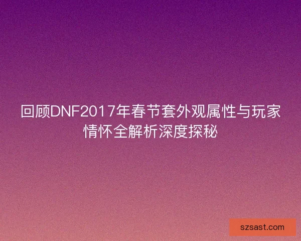 回顾DNF2017年春节套外观属性与玩家情怀全解析深度探秘