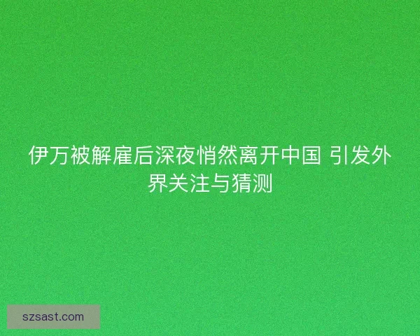 伊万被解雇后深夜悄然离开中国 引发外界关注与猜测
