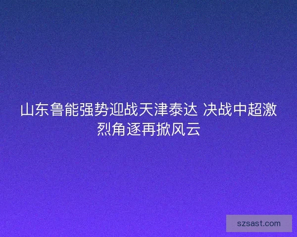 山东鲁能强势迎战天津泰达 决战中超激烈角逐再掀风云