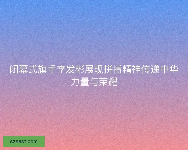 闭幕式旗手李发彬展现拼搏精神传递中华力量与荣耀