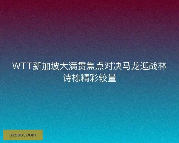 WTT新加坡大满贯焦点对决马龙迎战林诗栋精彩较量