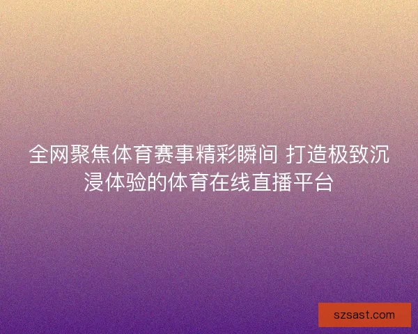 全网聚焦体育赛事精彩瞬间 打造极致沉浸体验的体育在线直播平台