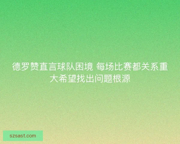 德罗赞直言球队困境 每场比赛都关系重大希望找出问题根源