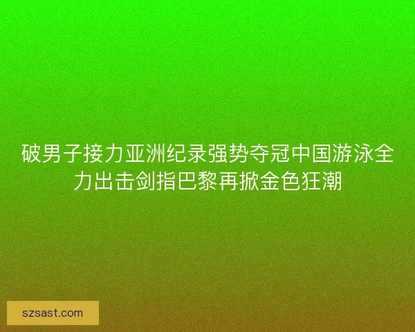 破男子接力亚洲纪录强势夺冠中国游泳全力出击剑指巴黎再掀金色狂潮